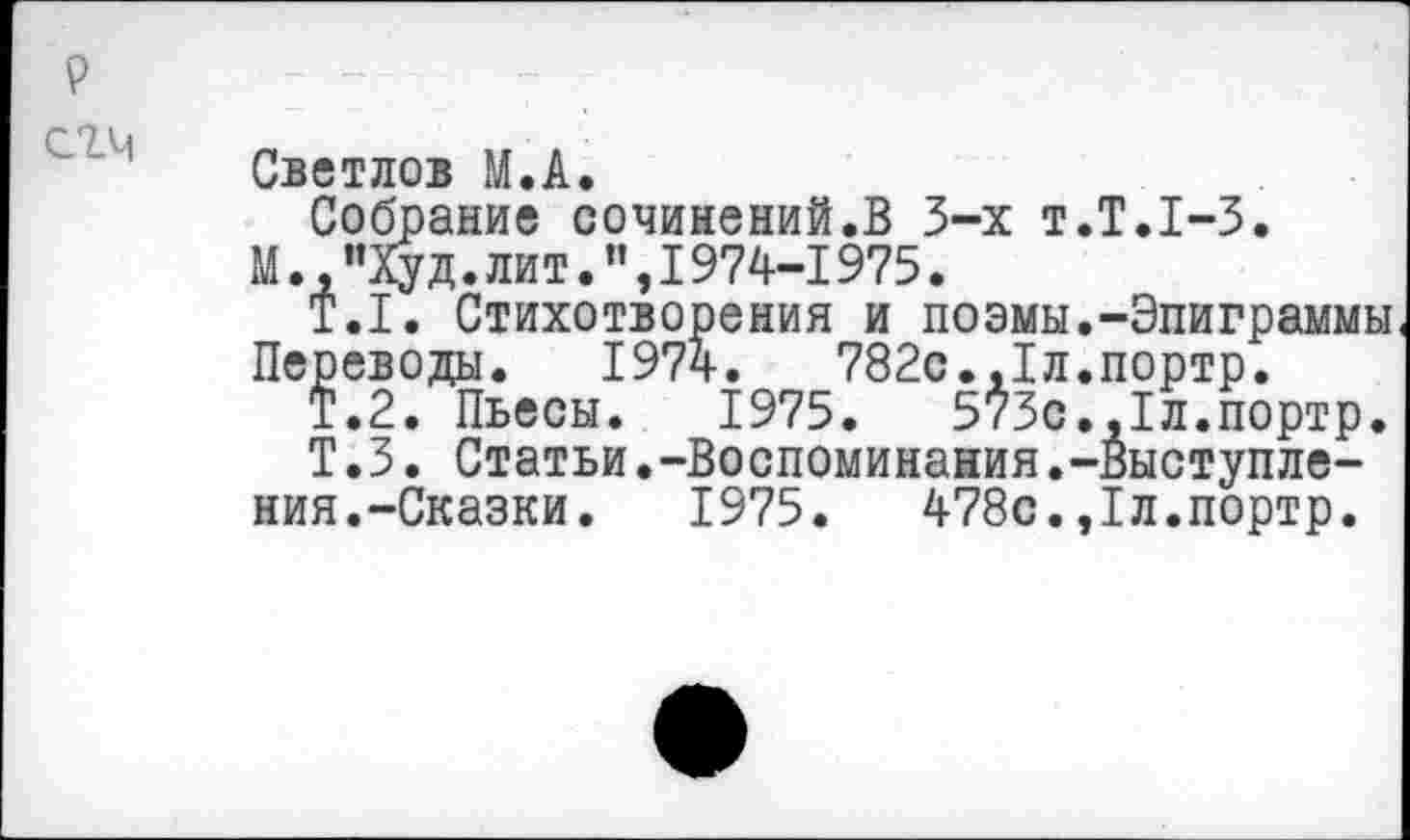 ﻿Светлов М.А.
Собрание сочинений.В 3-х т.Т.1-3.
М. "Худ. лит.’’,1974-1975.
Т.1. Стихотворения и поэмы.-Эпиграммы Переводы. 1974.	782с.,1л.портр.
Т.2. Пьесы. 1975.	573с.,1л.портр.
Т.3. Статьи.-Воспоминания.-Выступления.-Сказки. 1975.	478с.,1л.портр.